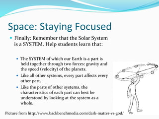 Space:	
  Staying	
  Focused	
  
—  Finally:	
  Remember	
  that	
  the	
  Solar	
  System	
  
is	
  a	
  SYSTEM.	
  Help	
  students	
  learn	
  that:	
  
	
  
—  The	
  SYSTEM	
  of	
  which	
  our	
  Earth	
  is	
  a	
  part	
  is	
  
held	
  together	
  through	
  two	
  forces:	
  gravity	
  and	
  
the	
  speed	
  (velocity)	
  of	
  the	
  planets.	
  	
  
—  Like	
  all	
  other	
  systems,	
  every	
  part	
  aﬀects	
  every	
  
other	
  part.	
  	
  
—  Like	
  the	
  parts	
  of	
  other	
  systems,	
  the	
  
characteristics	
  of	
  each	
  part	
  can	
  best	
  be	
  
understood	
  by	
  looking	
  at	
  the	
  system	
  as	
  a	
  
whole.	
  	
  
Picture	
  from	
  http://www.backbenchmedia.com/dark-­‐matter-­‐vs-­‐god/	
  
 