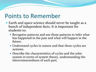 Points	
  to	
  Remember	
  
—  Earth	
  and	
  space	
  science	
  should	
  never	
  be	
  taught	
  as	
  a	
  
bunch	
  of	
  independent	
  facts.	
  It	
  is	
  important	
  for	
  
students	
  to:	
  
—  Recognize	
  patterns	
  and	
  use	
  those	
  patterns	
  to	
  infer	
  what	
  
has	
  happened	
  in	
  the	
  past	
  and	
  what	
  will	
  happen	
  in	
  the	
  
future.	
  	
  
—  Understand	
  cycles	
  in	
  nature	
  and	
  that	
  these	
  cycles	
  are	
  
systems.	
  	
  
—  Describe	
  the	
  characteristics	
  of	
  cycles	
  and	
  the	
  solar	
  
system	
  in	
  terms	
  of	
  system	
  theory,	
  understanding	
  the	
  
interconnectedness	
  of	
  each	
  part.	
  	
  
 