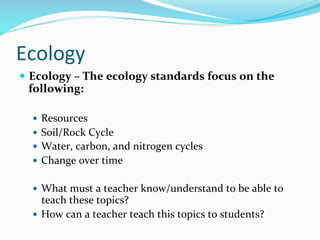 Ecology	
  
—  Ecology	
  –	
  The	
  ecology	
  standards	
  focus	
  on	
  the	
  
following:	
  	
  
	
  
—  Resources	
  
—  Soil/Rock	
  Cycle	
  
—  Water,	
  carbon,	
  and	
  nitrogen	
  cycles	
  
—  Change	
  over	
  time	
  
	
  
—  What	
  must	
  a	
  teacher	
  know/understand	
  to	
  be	
  able	
  to	
  
teach	
  these	
  topics?	
  	
  
—  How	
  can	
  a	
  teacher	
  teach	
  this	
  topics	
  to	
  students?	
  	
  
	
  
 