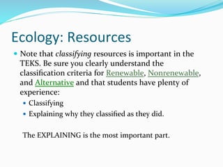 Ecology:	
  Resources	
  
—  Note	
  that	
  classifying	
  resources	
  is	
  important	
  in	
  the	
  
TEKS.	
  Be	
  sure	
  you	
  clearly	
  understand	
  the	
  
classiﬁcation	
  criteria	
  for	
  Renewable,	
  Nonrenewable,	
  
and	
  Alternative	
  and	
  that	
  students	
  have	
  plenty	
  of	
  
experience:	
  
—  Classifying	
  
—  Explaining	
  why	
  they	
  classiﬁed	
  as	
  they	
  did.	
  	
  
	
  
The	
  EXPLAINING	
  is	
  the	
  most	
  important	
  part.	
  	
  
 