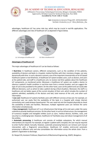 JSS MAHAVIDYAPEETHA
JSS ACADEMY OF TECHNICAL EDUCATION, BENGALURU
Affiliated to Visvesvaraya Technological University, Belagavi, Karnataka, INDIA
Approved by All India Council for Technical Education, New Delhi
Accredited by NAAC with A+ Grade
Sub: Introduction to Internet of Things (IOT) - BETCK105H/205H
Text Book: Introduction_to_IoT - Misra_Mukherjee__Roy
Dr. Roopa D N, Assistant Professor, Department of Mechanical Engineering, JSSATE, Bengaluru
advantages, healthcare IoT has some risks too, which may be crucial in real-life applications. The
different advantages and risks of healthcare IoT as depicted in Figure below.
Advantages of healthcare IoT
The major advantages of healthcare IoT can be listed as follows:
• Real-time: In healthcare sectors, different components, such as the condition of the patients,
availability of doctors and beds in a hospital, medical facilities with their monetary charges, can vary
dynamically with time. In such a dynamic scenario, one of the important characteristics of an IoT-based
healthcare system is real-timeliness. A healthcare IoT system enables users, such as doctors, end users
at the patient-side, and staff in a healthcare unit, to receive real-time updates about the healthcare
IoT components, as mentioned earlier. Moreover, a healthcare IoT system can enable a doctor to
observe a patient’s health condition in real-time even from a remote location, and can suggest the
type of care to be provided to the patient. On the other hand, users at the patient-end can easily take
different decisions, such as where to take a patient during critical situations. Moreover, the staff in a
healthcare unit are better aware of the current situation of their unit, which includes the number of
patients admitted, availability of the doctors and bed, total revenue of the unit, and other such
information.
• Low cost: Healthcare IoT systems facilitate users with different services at low cost. For example, an
authorized user can easily find the availability of the beds in a hospital with simple Internet
connectivity and a web-browser-based portal. The user need not visit the hospital physically to check
the availability of beds and facilities. Moreover, multiple registered users can retrieve the same
information simultaneously.
• Easy management: Healthcare IoT is an infrastructure that brings all its end users under the same
umbrella to provide healthcare services. On the other hand, in such an infrastructure, the management
of numerous tangible and intangible entities (such as users, medical devices, facilities, costs, and
security) is a challenging task. However, healthcare IoT facilitates easy and robust management of all
the entities.
• Automatic processing: A healthcare unit consists of multiple subsystems, for which manual
interventions are required. For example, to register a patient with a hospital, the user may be required
to enter his/her details manually. However, automatic processing features can remove such manual
intervention with a fingerprint sensor/device. Healthcare IoT enables end-to-end automatic
processing in different units and also consolidates the information across the whole chain: from a
patient’s registration to discharge.
 