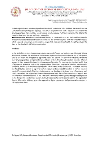JSS MAHAVIDYAPEETHA
JSS ACADEMY OF TECHNICAL EDUCATION, BENGALURU
Affiliated to Visvesvaraya Technological University, Belagavi, Karnataka, INDIA
Approved by All India Council for Technical Education, New Delhi
Accredited by NAAC with A+ Grade
Sub: Introduction to Internet of Things (IOT) - BETCK105H/205H
Text Book: Introduction_to_IoT - Misra_Mukherjee__Roy
Dr. Roopa D N, Assistant Professor, Department of Mechanical Engineering, JSSATE, Bengaluru
processing board with limited computation capabilities. The connectivity between the sensors and the
LDPU follows a single-hop star topology. The LDPU is programmed in such a way that it can receive the
physiological data from multiple sensor nodes, simultaneously. Further, it transmits the data to the
cloud for long-term storage and heavy processing.
• Communication Module: Each sensor node consists of a Bluetooth (IEEE 802.15.1 standard) module.
The communication between the sensor nodes and the LDPU takes place with the help of Bluetooth,
which supports a maximum communication range of 10 meters in line-of-sight. The LDPU delivers the
data to the cloud with 3G/4G communication.
Front End
In the AmbuSens system, three actors—doctor, paramedic/nurse, and patient—are able to participate
and use the services. The web interface is designed as per the requirements of the actors of the system.
Each of the actors has an option to log in and access the system. The confidentiality of a patient and
their physiological data is important in a healthcare system. Therefore, the system provides different
scopes for data accessibility based on the category of an actor. For example, the detailed health data
of a patient is accessible only to the assigned doctor. These data may not be required for the nurse;
therefore, a nurse is unable to access the same set of data a doctor can access. The system provides
the flexibility to a patient to log in to his/her account and download the details of his/her previous
medical/treatment details. Therefore, in AmbuSens, the database is designed in an efficient way such
that it can deliver the customized data to the respective actor. Each of the users has to register with
the system to avail of the service of the AmbuSens. Therefore, in this system, the registration process
is also designed in a customized fashion, that is, the details of a user to be entered into the registration
form is different for different actors. For example, a doctor must enter his/her registration number in
the registration form.
 
