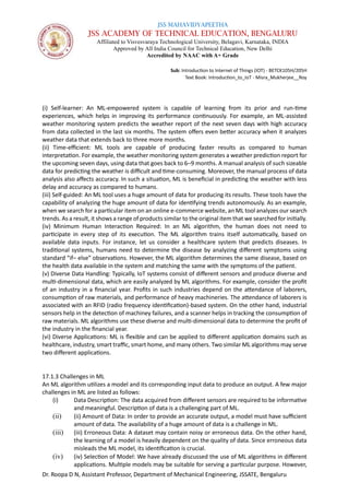 JSS MAHAVIDYAPEETHA
JSS ACADEMY OF TECHNICAL EDUCATION, BENGALURU
Affiliated to Visvesvaraya Technological University, Belagavi, Karnataka, INDIA
Approved by All India Council for Technical Education, New Delhi
Accredited by NAAC with A+ Grade
Sub: Introduction to Internet of Things (IOT) - BETCK105H/205H
Text Book: Introduction_to_IoT - Misra_Mukherjee__Roy
Dr. Roopa D N, Assistant Professor, Department of Mechanical Engineering, JSSATE, Bengaluru
(i) Self-learner: An ML-empowered system is capable of learning from its prior and run-time
experiences, which helps in improving its performance continuously. For example, an ML-assisted
weather monitoring system predicts the weather report of the next seven days with high accuracy
from data collected in the last six months. The system offers even better accuracy when it analyzes
weather data that extends back to three more months.
(ii) Time-efficient: ML tools are capable of producing faster results as compared to human
interpretation. For example, the weather monitoring system generates a weather prediction report for
the upcoming seven days, using data that goes back to 6–9 months. A manual analysis of such sizeable
data for predicting the weather is difficult and time-consuming. Moreover, the manual process of data
analysis also affects accuracy. In such a situation, ML is beneficial in predicting the weather with less
delay and accuracy as compared to humans.
(iii) Self-guided: An ML tool uses a huge amount of data for producing its results. These tools have the
capability of analyzing the huge amount of data for identifying trends autonomously. As an example,
when we search for a particular item on an online e-commerce website, an ML tool analyzes our search
trends. As a result, it shows a range of products similar to the original item that we searched for initially.
(iv) Minimum Human Interaction Required: In an ML algorithm, the human does not need to
participate in every step of its execution. The ML algorithm trains itself automatically, based on
available data inputs. For instance, let us consider a healthcare system that predicts diseases. In
traditional systems, humans need to determine the disease by analyzing different symptoms using
standard “if– else” observations. However, the ML algorithm determines the same disease, based on
the health data available in the system and matching the same with the symptoms of the patient.
(v) Diverse Data Handling: Typically, IoT systems consist of different sensors and produce diverse and
multi-dimensional data, which are easily analyzed by ML algorithms. For example, consider the profit
of an industry in a financial year. Profits in such industries depend on the attendance of laborers,
consumption of raw materials, and performance of heavy machineries. The attendance of laborers is
associated with an RFID (radio frequency identification)-based system. On the other hand, industrial
sensors help in the detection of machiney failures, and a scanner helps in tracking the consumption of
raw materials. ML algorithms use these diverse and multi-dimensional data to determine the profit of
the industry in the financial year.
(vi) Diverse Applications: ML is flexible and can be applied to different application domains such as
healthcare, industry, smart traffic, smart home, and many others. Two similar ML algorithms may serve
two different applications.
17.1.3 Challenges in ML
An ML algorithm utilizes a model and its corresponding input data to produce an output. A few major
challenges in ML are listed as follows:
(i) Data Description: The data acquired from different sensors are required to be informative
and meaningful. Description of data is a challenging part of ML.
(ii) (ii) Amount of Data: In order to provide an accurate output, a model must have sufficient
amount of data. The availability of a huge amount of data is a challenge in ML.
(iii) (iii) Erroneous Data: A dataset may contain noisy or erroneous data. On the other hand,
the learning of a model is heavily dependent on the quality of data. Since erroneous data
misleads the ML model, its identification is crucial.
(iv) (iv) Selection of Model: We have already discussed the use of ML algorithms in different
applications. Multiple models may be suitable for serving a particular purpose. However,
 