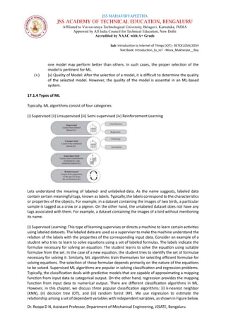 JSS MAHAVIDYAPEETHA
JSS ACADEMY OF TECHNICAL EDUCATION, BENGALURU
Affiliated to Visvesvaraya Technological University, Belagavi, Karnataka, INDIA
Approved by All India Council for Technical Education, New Delhi
Accredited by NAAC with A+ Grade
Sub: Introduction to Internet of Things (IOT) - BETCK105H/205H
Text Book: Introduction_to_IoT - Misra_Mukherjee__Roy
Dr. Roopa D N, Assistant Professor, Department of Mechanical Engineering, JSSATE, Bengaluru
one model may perform better than others. In such cases, the proper selection of the
model is pertinent for ML.
(v) (v) Quality of Model: After the selection of a model, it is difficult to determine the quality
of the selected model. However, the quality of the model is essential in an ML-based
system.
17.1.4 Types of ML
Typically, ML algorithms consist of four categories:
(i) Supervised (ii) Unsupervised (iii) Semi-supervised (iv) Reinforcement Learning
Lets understand the meaning of labeled- and unlabeled-data. As the name suggests, labeled data
contain certain meaningful tags, known as labels. Typically, the labels correspond to the characteristics
or properties of the objects. For example, in a dataset containing the images of two birds, a particular
sample is tagged as a crow or a pigeon. On the other hand, the unlabeled dataset does not have any
tags associated with them. For example, a dataset containing the images of a bird without mentioning
its name.
(i) Supervised Learning: This type of learning supervises or directs a machine to learn certain activities
using labeled datasets. The labeled data are used as a supervisor to make the machine understand the
relation of the labels with the properties of the corresponding input data. Consider an example of a
student who tries to learn to solve equations using a set of labeled formulas. The labels indicate the
formulae necessary for solving an equation. The student learns to solve the equation using suitable
formulae from the set. In the case of a new equation, the student tries to identify the set of formulae
necessary for solving it. Similarly, ML algorithms train themselves for selecting efficient formulae for
solving equations. The selection of these formulae depends primarily on the nature of the equations
to be solved. Supervised ML algorithms are popular in solving classification and regression problems.
Typically, the classification deals with predictive models that are capable of approximating a mapping
function from input data to categorical output. On the other hand, regression provides the mapping
function from input data to numerical output. There are different classification algorithms in ML.
However, in this chapter, we discuss three popular classification algorithms: (i) k-nearest neighbor
(KNN), (ii) decision tree (DT), and (iii) random forest (RF). We use regression to estimate the
relationship among a set of dependent variables with independent variables, as shown in Figure below.
 