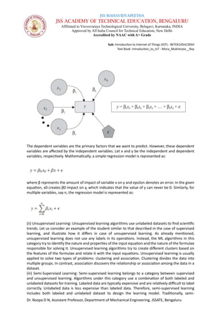 JSS MAHAVIDYAPEETHA
JSS ACADEMY OF TECHNICAL EDUCATION, BENGALURU
Affiliated to Visvesvaraya Technological University, Belagavi, Karnataka, INDIA
Approved by All India Council for Technical Education, New Delhi
Accredited by NAAC with A+ Grade
Sub: Introduction to Internet of Things (IOT) - BETCK105H/205H
Text Book: Introduction_to_IoT - Misra_Mukherjee__Roy
Dr. Roopa D N, Assistant Professor, Department of Mechanical Engineering, JSSATE, Bengaluru
The dependent variables are the primary factors that we want to predict. However, these dependent
variables are affected by the independent variables. Let x and y be the independent and dependent
variables, respectively. Mathematically, a simple regression model is represented as:
where β represents the amount of impact of variable x on y and epsilon denotes an error. In the given
equation, x0 creates β0 impact on y, which indicates that the value of y can never be 0. Similarly, for
multiple variables, say n, the regression model is represented as:
(ii) Unsupervised Learning: Unsupervised learning algorithms use unlabeled datasets to find scientific
trends. Let us consider an example of the student similar to that described in the case of supervised
learning, and illustrate how it differs in case of unsupervised learning. As already mentioned,
unsupervised learning does not use any labels in its operations. Instead, the ML algorithms in this
category try to identify the nature and properties of the input equation and the nature of the formulae
responsible for solving it. Unsupervised learning algorithms try to create different clusters based on
the features of the formulae and relate it with the input equations. Unsupervised learning is usually
applied to solve two types of problems: clustering and association. Clustering divides the data into
multiple groups. In contrast, association discovers the relationship or association among the data in a
dataset.
(iii) Semi-Supervised Learning: Semi-supervised learning belongs to a category between supervised
and unsupervised learning. Algorithms under this category use a combination of both labeled and
unlabeled datasets for training. Labeled data are typically expensive and are relatively difficult to label
correctly. Unlabeled data is less expensive than labeled data. Therefore, semi-supervised learning
includes both labeled and unlabeled dataset to design the learning model. Traditionally, semi-
 
