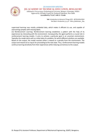 JSS MAHAVIDYAPEETHA
JSS ACADEMY OF TECHNICAL EDUCATION, BENGALURU
Affiliated to Visvesvaraya Technological University, Belagavi, Karnataka, INDIA
Approved by All India Council for Technical Education, New Delhi
Accredited by NAAC with A+ Grade
Sub: Introduction to Internet of Things (IOT) - BETCK105H/205H
Text Book: Introduction_to_IoT - Misra_Mukherjee__Roy
Dr. Roopa D N, Assistant Professor, Department of Mechanical Engineering, JSSATE, Bengaluru
supervised learning uses mostly unlabeled data, which makes it efficient to use, and capable of
overcoming samples with missing labels.
(iv) Reinforcement Learning: Reinforcement learning establishes a pattern with the help of its
experiences by interacting with the environment. Consequently, the agent performs a crucial role in
reinforcement learning models. It aims to achieve a particular goal in an uncertain environment.
Typically, the model starts with an initial state of a problem, for which different solutions are available.
Based on the output, the model receives either a reward or a penalty from the environment. The
output and reward act as inputs for proceeding to the next state. Thus, reinforcement learning models
continue learning iteratively from their experiences while inducing correctness to the output.
 