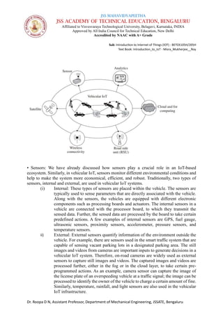 JSS MAHAVIDYAPEETHA
JSS ACADEMY OF TECHNICAL EDUCATION, BENGALURU
Affiliated to Visvesvaraya Technological University, Belagavi, Karnataka, INDIA
Approved by All India Council for Technical Education, New Delhi
Accredited by NAAC with A+ Grade
Sub: Introduction to Internet of Things (IOT) - BETCK105H/205H
Text Book: Introduction_to_IoT - Misra_Mukherjee__Roy
Dr. Roopa D N, Assistant Professor, Department of Mechanical Engineering, JSSATE, Bengaluru
• Sensors: We have already discussed how sensors play a crucial role in an IoT-based
ecosystem. Similarly, in vehicular IoT, sensors monitor different environmental conditions and
help to make the system more economical, efficient, and robust. Traditionally, two types of
sensors, internal and external, are used in vehicular IoT systems.
(i) Internal: These types of sensors are placed within the vehicle. The sensors are
typically used to sense parameters that are directly associated with the vehicle.
Along with the sensors, the vehicles are equipped with different electronic
components such as processing boards and actuators. The internal sensors in a
vehicle are connected with the processor board, to which they transmit the
sensed data. Further, the sensed data are processed by the board to take certain
predefined actions. A few examples of internal sensors are GPS, fuel gauge,
ultrasonic sensors, proximity sensors, accelerometer, pressure sensors, and
temperature sensors.
ii) External: External sensors quantify information of the environment outside the
vehicle. For example, there are sensors used in the smart traffic system that are
capable of sensing vacant parking lots in a designated parking area. The still
images and videos from cameras are important inputs to generate decisions in a
vehicular IoT system. Therefore, on-road cameras are widely used as external
sensors to capture still images and videos. The captured images and videos are
processed further, either in the fog or in the cloud layer, to take certain pre-
programmed actions. As an example, camera sensor can capture the image of
the license plate of an overspeeding vehicle at a traffic signal; the image can be
processed to identify the owner of the vehicle to charge a certain amount of fine.
Similarly, temperature, rainfall, and light sensors are also used in the vehicular
IoT infrastructure.
 