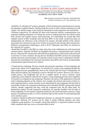 JSS MAHAVIDYAPEETHA
JSS ACADEMY OF TECHNICAL EDUCATION, BENGALURU
Affiliated to Visvesvaraya Technological University, Belagavi, Karnataka, INDIA
Approved by All India Council for Technical Education, New Delhi
Accredited by NAAC with A+ Grade
Sub: Introduction to Internet of Things (IOT) - BETCK105H/205H
Text Book: Introduction_to_IoT - Misra_Mukherjee__Roy
Dr. Roopa D N, Assistant Professor, Department of Mechanical Engineering, JSSATE, Bengaluru
• Satellites: In vehicular IoT systems, automatic vehicle tracking and crash detection are among
the important available features. Satellites help the system to track vehicles and detect on-road
crashes. The satellite image is also useful for detecting on-road congestions and road blocks.
• Wireless connectivity: As vehicular IoT deals with connected vehicles, communication is an
important enabling component. For taking any action or making decisions, the collective data
from internal and external sensors need processing. For transmitting the sensed data from
multiple sensors to RSU (roadside unit) and from RSUs to the cloud, connectivity plays an
indispensable role. Moreover, in the vehicular IoT scenario, the high mobility of the vehicles
necessitates the connectivity type to be wireless for practical and real-time data transmission.
Different communication technologies, such as Wi-Fi, Bluetooth, and GSM, are common in
the vehicular IoT systems.
• Road Side Unit (RSU): The RSU is a static entity that works collaboratively with internal and
external sensors. Typically, the RSUs are equipped with sensors, communication units, and fog
devices. Vehicular IoT systems deal with timecritical applications, which need to take decisions
in real time. In such a situation, the fog devices attached to the RSUs process the sensed data
and take necessary action promptly. If a vehicular system involves heavy computation, the RSU
transmits the sensed data to the cloud end. Sometimes, these RSUs also work as an intermediate
communication agent between two vehicles.
• Cloud and fog computing: We have already discussed the importance of fog computing and
cloud in the context of IoT applications. In vehicular IoT systems, fog computing handles the
light-weight processes geographically closer to the vehicles than the cloud. Consequently, for
faster decision making, fog computing is used in vehicular IoT systems. However, for a heavy-
weight process, fog computing may not be a suitable option. In such a situation, cloud
computing is more adept for vehicular IoT systems. Cloud computing provides more scalability
of resources as compared to fog computing. Therefore, the choice of the application of fog and
cloud computing depends on the situation. For example, the location and extent of short on-
road congestion from a certain location can be determined by fog computing with the help of
sensed data. Further, the congestion information can be shared by the RSU among other onroad
vehicles, thereby suggesting that they avoid the congested road. On the other hand, for
determining regular on-road congestion, predictions are typically handled with the help of
cloud computing. For the regular congestion prediction, the cloud end needs to process a huge
amount of instantaneous data, as well as, historical data for that stretch of road spanning back
a few months to years.
• Analytics: Similar to different IoT application domains, in vehicular IoT, analytics is a crucial
component. Vehicular IoT systems can be made to predict different dynamic and static
conditions using analytics. For example, strong data analytics is required to predict on-road
traffic conditions that may occur at a location after an hour.
 