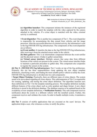 JSS MAHAVIDYAPEETHA
JSS ACADEMY OF TECHNICAL EDUCATION, BENGALURU
Affiliated to Visvesvaraya Technological University, Belagavi, Karnataka, INDIA
Approved by All India Council for Technical Education, New Delhi
Accredited by NAAC with A+ Grade
Sub: Introduction to Internet of Things (IOT) - BETCK105H/205H
Text Book: Introduction_to_IoT - Misra_Mukherjee__Roy
Dr. Roopa D N, Assistant Professor, Department of Mechanical Engineering, JSSATE, Bengaluru
(c) Algorithm launcher: This component initiates the instances of the registered
algorithm in order to match the template with the video captured by the camera
attached in the vehicles. If a crime object is matched with the video, criminal
activity is confirmed.
• Event dispatcher: This is another key component of Tier 1. The event dispatcher
is responsible for accumulating the data sensed from vehicles and the image
processor. After the successful detection of criminal activity, the information is sent
to the fog-FISVER STS fog infrastructure. The components of the event dispatcher
are as follows:
(a) Event notifier: It transfers the data to the fog-FISVER STS fog infrastructure,
after receiving it from the attached sensor nodes in the vehicle.
(b) Data gatherer: This is an intermediate component between the event notifier
and the physical sensor; it helps to gather sensed data.
(c) Virtual sensor interface: Multiple sensors that sense data from different
locations of the vehicle are present in the system. The virtual sensor interface helps
to maintain a particular procedure to gather data. This component also cooperates
to register the sensors in the system.
(ii) Tier 2—FISVER STS Fog Infrastructure: Tier 2 works on top of the fog architecture.
Primarily, this tier has three responsibilities—keep updating the new object template
definitions, classifying events, and finding the most suitable police vehicle to notify the event.
FISVER STS fog infrastructure is divided into two sub-components:
• Target Object Training: Practically, there are different types of crime objects. The system
needs to be up-to-dated regarding all crime objects. This subcomponent of Tier 2 is responsible
for creating, updating, and storing the crime object definition. The algorithm launcher uses
these definitions in Tier 1 for the template matching process. The template definition includes
different features of the crime object such as color gradient and shape format. A new object
definition is stored in the definition database. The database requires to be updated based on the
availability of new template definitions. • Notification Factory: This sub-component receives
notification about the events in a different vehicle with the installed system. Further, this
component receives and validates the events. In order to handle multiple events, it maintains a
queue.
(iii) Tier 3 consists of mobile applications that are executed on the users’ devices. The
application helps a user, who witnesses a crime, to notify the police.
 
