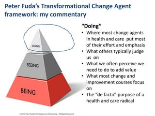 #SHCR @school4radicals#SHCR @School4Radicals
Peter Fuda’s Transformational Change Agent
framework: my commentary
“Doing”
• Where most change agents
in health and care put most
of their effort and emphasis
• What others typically judge
us on
• What we often perceive we
need to do to add value
• What most change and
improvement courses focus
on
• The “de facto” purpose of a
health and care radical
 