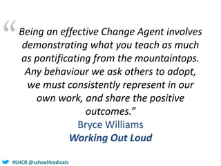 #SHCR @school4radicals
“Being an effective Change Agent involves
demonstrating what you teach as much
as pontificating from the mountaintops.
Any behaviour we ask others to adopt,
we must consistently represent in our
own work, and share the positive
outcomes.”
Bryce Williams
Working Out Loud
 
