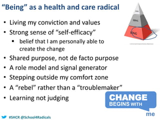 #SHCR @school4radicals#SHCR @School4Radicals
“Being” as a health and care radical
CHANGE
me
BEGINS WITH
• Living my conviction and values
• Strong sense of “self-efficacy”
 belief that I am personally able to
create the change
• Shared purpose, not de facto purpose
• A role model and signal generator
• Stepping outside my comfort zone
• A “rebel” rather than a “troublemaker”
• Learning not judging
 