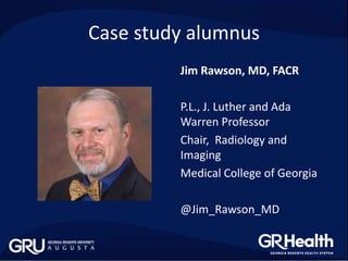 Jim Rawson, MD, FACR
P.L., J. Luther and Ada
Warren Professor
Chair, Radiology and
Imaging
Medical College of Georgia
@Jim_Rawson_MD
Case study alumnus
 