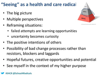 #SHCR @school4radicals#SHCR @School4Radicals
“Seeing” as a health and care radical
• The big picture
• Multiple perspectives
• Reframing situations:
• failed attempts are learning opportunities
• uncertainty becomes curiosity
• The positive intentions of others
• Possibility of bad change processes rather than
resistors, blockers and laggards
• Hopeful futures, creative opportunities and potential
• See myself in the context of my higher purpose
 