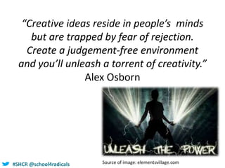 #SHCR @school4radicals
“Creative ideas reside in people’s minds
but are trapped by fear of rejection.
Create a judgement-free environment
and you’ll unleash a torrent of creativity.”
Alex Osborn
Source of image: elementsvillage.com
 