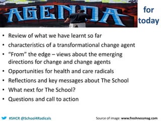 #SHCR @school4radicals#SHCR @School4Radicals
• Review of what we have learnt so far
• characteristics of a transformational change agent
• “From” the edge – views about the emerging
directions for change and change agents
• Opportunities for health and care radicals
• Reflections and key messages about The School
• What next for The School?
• Questions and call to action
Source of image: www.freshnessmag.com
for
today
 
