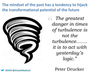 #SHCR @school4radicals#SHCR @School4Radicals
The mindset of the past has a tendency to hijack
the transformational potential of the future
“ The greatest
danger in times
of turbulence is
not the
turbulence…….
it is to act with
yesterday’s
logic.”
Peter Drucker
 
