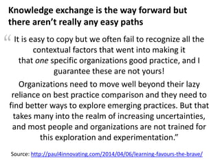 “
Source: http://paul4innovating.com/2014/04/06/learning-favours-the-brave/
It is easy to copy but we often fail to recognize all the
contextual factors that went into making it
that one specific organizations good practice, and I
guarantee these are not yours!
Organizations need to move well beyond their lazy
reliance on best practice comparison and they need to
find better ways to explore emerging practices. But that
takes many into the realm of increasing uncertainties,
and most people and organizations are not trained for
this exploration and experimentation.”
Knowledge exchange is the way forward but
there aren’t really any easy paths
 