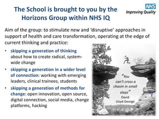 The School is brought to you by the
Horizons Group within NHS IQ
Aim of the group: to stimulate new and ‘disruptive’ approaches in
support of health and care transformation, operating at the edge of
current thinking and practice:
• skipping a generation of thinking
about how to create radical, system-
wide change
• skipping a generation in a wider level
of connection: working with emerging
leaders, clinical trainees, students
• skipping a generation of methods for
change: open innovation, open source,
digital connection, social media, change
platforms, hacking
“You
can’t cross a
chasm in small
steps”
David
Lloyd George
 