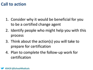 #SHCR @school4radicals#SHCR @School4Radicals
Call to action
1. Consider why it would be beneficial for you
to be a certified change agent
2. Identify people who might help you with this
process
3. Think about the action(s) you will take to
prepare for certification
4. Plan to complete the follow-up work for
certification
 