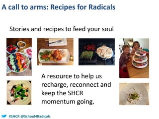 #SHCR @school4radicals#SHCR @School4Radicals
A call to arms: Recipes for Radicals
Stories and recipes to feed your soul
A resource to help us
recharge, reconnect and
keep the SHCR
momentum going.
 