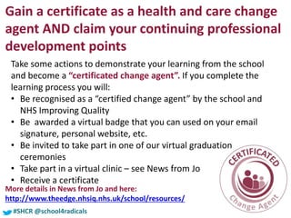 #SHCR @school4radicals#SHCR @school4radicals
Gain a certificate as a health and care change
agent AND claim your continuing professional
development points
Take some actions to demonstrate your learning from the school
and become a “certificated change agent”. If you complete the
learning process you will:
• Be recognised as a “certified change agent” by the school and
NHS Improving Quality
• Be awarded a virtual badge that you can used on your email
signature, personal website, etc.
• Be invited to take part in one of our virtual graduation
ceremonies
• Take part in a virtual clinic – see News from Jo
• Receive a certificate
More details in News from Jo and here:
http://www.theedge.nhsiq.nhs.uk/school/resources/
 