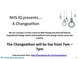 #SHCR @school4radicals 66
NHS IQ presents….
A Changeathon
We are running a 12 hour event on NHS Change Day that will feature
inspirational change stories and broadcasts from change events across the
country.
The Changeathon will be live from 7am –
7pm
Find out more here: http://changeday.nhs.uk/changeathon/
 