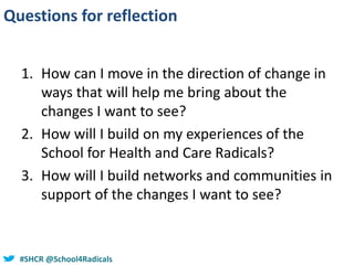 #SHCR @school4radicals#SHCR @School4Radicals
Questions for reflection
1. How can I move in the direction of change in
ways that will help me bring about the
changes I want to see?
2. How will I build on my experiences of the
School for Health and Care Radicals?
3. How will I build networks and communities in
support of the changes I want to see?
 