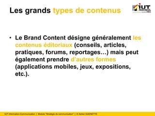 IUT Information-Communication | Module "Stratégie de communication" | © Adrien QUENETTE
Les grands types de contenus
• Le Brand Content désigne généralement les
contenus éditoriaux (conseils, articles,
pratiques, forums, reportages…) mais peut
également prendre d’autres formes
(applications mobiles, jeux, expositions,
etc.).
 
