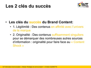 IUT Information-Communication | Module "Stratégie de communication" | © Adrien QUENETTE
Les 2 clés du succès
• Les clés du succès du Brand Content:
• 1. Légitimité : Des contenus en affinité avec l’univers
de la marque
• 2. Originalité : Des contenus suffisamment singuliers
pour se démarquer des nombreuses autres sources
d’information : originalité pour faire face au « Content
Shock »
 