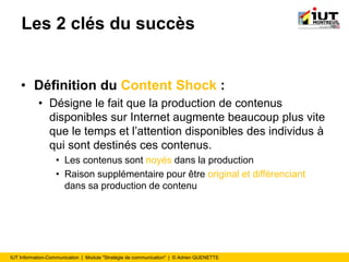 IUT Information-Communication | Module "Stratégie de communication" | © Adrien QUENETTE
Les 2 clés du succès
• Définition du Content Shock :
• Désigne le fait que la production de contenus
disponibles sur Internet augmente beaucoup plus vite
que le temps et l’attention disponibles des individus à
qui sont destinés ces contenus.
• Les contenus sont noyés dans la production
• Raison supplémentaire pour être original et différenciant
dans sa production de contenu
 