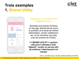 IUT Information-Communication | Module "Stratégie de communication" | © Adrien QUENETTE
Trois exemples
1. Brand Utility
Evian lance en novembre 2014
l’application Gouzi.
Adressée aux parents d’enfants
en bas age, elle permet de suivre
le quotidien et la santé de l’enfant
(alimentation, someil, habillement,
etc.) et de connecter ces infos
avec les proches de l’enfant.
>> BRAND UTILITY = contenu
utile pour l’utilisateur final.
Objectif : rendre un service afin
de renforcer l’attachement à la
marque
Source : Jean-Marc Dupouy, Directeur stratégies digitales à STJOHN'S
 
