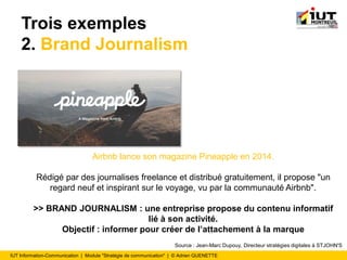 IUT Information-Communication | Module "Stratégie de communication" | © Adrien QUENETTE
Trois exemples
2. Brand Journalism
Airbnb lance son magazine Pineapple en 2014.
Rédigé par des journalises freelance et distribué gratuitement, il propose "un
regard neuf et inspirant sur le voyage, vu par la communauté Airbnb".
>> BRAND JOURNALISM : une entreprise propose du contenu informatif
lié à son activité.
Objectif : informer pour créer de l’attachement à la marque
Source : Jean-Marc Dupouy, Directeur stratégies digitales à STJOHN'S
 