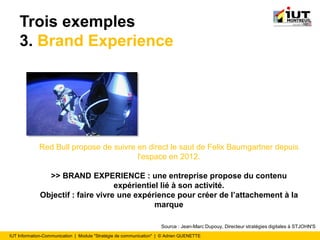 IUT Information-Communication | Module "Stratégie de communication" | © Adrien QUENETTE
Trois exemples
3. Brand Experience
Red Bull propose de suivre en direct le saut de Felix Baumgartner depuis
l'espace en 2012.
>> BRAND EXPERIENCE : une entreprise propose du contenu
expérientiel lié à son activité.
Objectif : faire vivre une expérience pour créer de l’attachement à la
marque
Source : Jean-Marc Dupouy, Directeur stratégies digitales à STJOHN'S
 