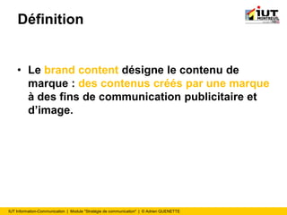 IUT Information-Communication | Module "Stratégie de communication" | © Adrien QUENETTE
Définition
• Le brand content désigne le contenu de
marque : des contenus créés par une marque
à des fins de communication publicitaire et
d’image.
 