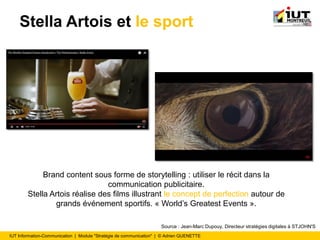 IUT Information-Communication | Module "Stratégie de communication" | © Adrien QUENETTE
Stella Artois et le sport
Brand content sous forme de storytelling : utiliser le récit dans la
communication publicitaire.
Stella Artois réalise des films illustrant le concept de perfection autour de
grands événement sportifs. « World’s Greatest Events ».
Source : Jean-Marc Dupouy, Directeur stratégies digitales à STJOHN'S
 