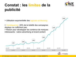 IUT Information-Communication | Module "Stratégie de communication" | © Adrien QUENETTE
Constat : les limites de la
publicité
> Utilisation exponentielle des logiciels ad blocking
> Conséquence : 24% de la totalité des campagnes
displays ne s’affichent pas.
> Raison pour développer les contenus de marques
intéressants : native advertising et brand content
 