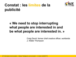 IUT Information-Communication | Module "Stratégie de communication" | © Adrien QUENETTE
Constat : les limites de la
publicité
« We need to stop interrupting
what people are interested in and
be what people are interested in. »
Craig David, former chief creative officer, worldwide
J. Walter Thompson
 
