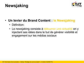 IUT Information-Communication | Module "Stratégie de communication" | © Adrien QUENETTE
Newsjaking
• Un levier du Brand Content : le Newsjaking
• Définition:
• Le newsjaking consiste à détourner une actualité en y
injectant ses idées dans le but de générer visibilité et
engagement sur les médias sociaux
 