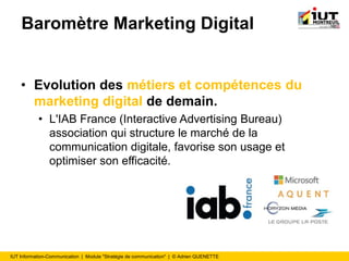 IUT Information-Communication | Module "Stratégie de communication" | © Adrien QUENETTE
Baromètre Marketing Digital
• Evolution des métiers et compétences du
marketing digital de demain.
• L'IAB France (Interactive Advertising Bureau)
association qui structure le marché de la
communication digitale, favorise son usage et
optimiser son efficacité.
 