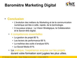 IUT Information-Communication | Module "Stratégie de communication" | © Adrien QUENETTE
Baromètre Marketing Digital
• Conclusion
• L’évolution des métiers du Marketing et de la communication
numérique est liée à celle, rapide, de la technologie.
• 3 nouveaux enjeux : La Vision Stratégique, la Collaboration
et le Savoir-être digital.
• 4 compétences essentielles
• La gestion de projet 80 %
• Les leviers de performance 68 %
• La maîtrise des outils d’analyse 63%
• Le Social Media 61%
• La pratique, l’expérience acquise sur les projets
durant votre formation sont jugées les plus utiles.
 