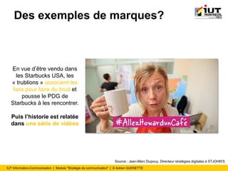 IUT Information-Communication | Module "Stratégie de communication" | © Adrien QUENETTE
Des exemples de marques?
En vue d’être vendu dans
les Starbucks USA, les
« trublions » associent les
fans pour faire du bruit et
pousse le PDG de
Starbucks à les rencontrer.
Puis l’historie est relatée
dans une série de vidéos
Source : Jean-Marc Dupouy, Directeur stratégies digitales à STJOHN'S
 