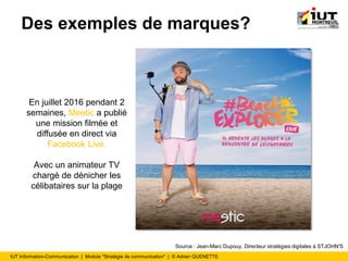 IUT Information-Communication | Module "Stratégie de communication" | © Adrien QUENETTE
Des exemples de marques?
En juillet 2016 pendant 2
semaines, Meetic a publié
une mission filmée et
diffusée en direct via
Facebook Live.
Avec un animateur TV
chargé de dénicher les
célibataires sur la plage
Source : Jean-Marc Dupouy, Directeur stratégies digitales à STJOHN'S
 