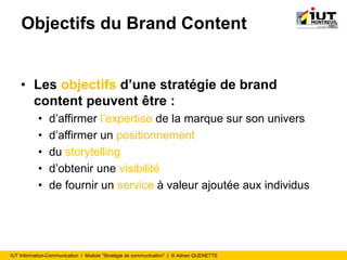 IUT Information-Communication | Module "Stratégie de communication" | © Adrien QUENETTE
Objectifs du Brand Content
• Les objectifs d’une stratégie de brand
content peuvent être :
• d’affirmer l’expertise de la marque sur son univers
• d’affirmer un positionnement
• du storytelling
• d’obtenir une visibilité
• de fournir un service à valeur ajoutée aux individus
 