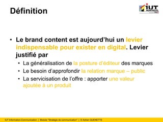 IUT Information-Communication | Module "Stratégie de communication" | © Adrien QUENETTE
Définition
• Le brand content est aujourd’hui un levier
indispensable pour exister en digital. Levier
justifié par
• La généralisation de la posture d’éditeur des marques
• Le besoin d’approfondir la relation marque – public
• La servicisation de l’offre : apporter une valeur
ajoutée à un produit
 