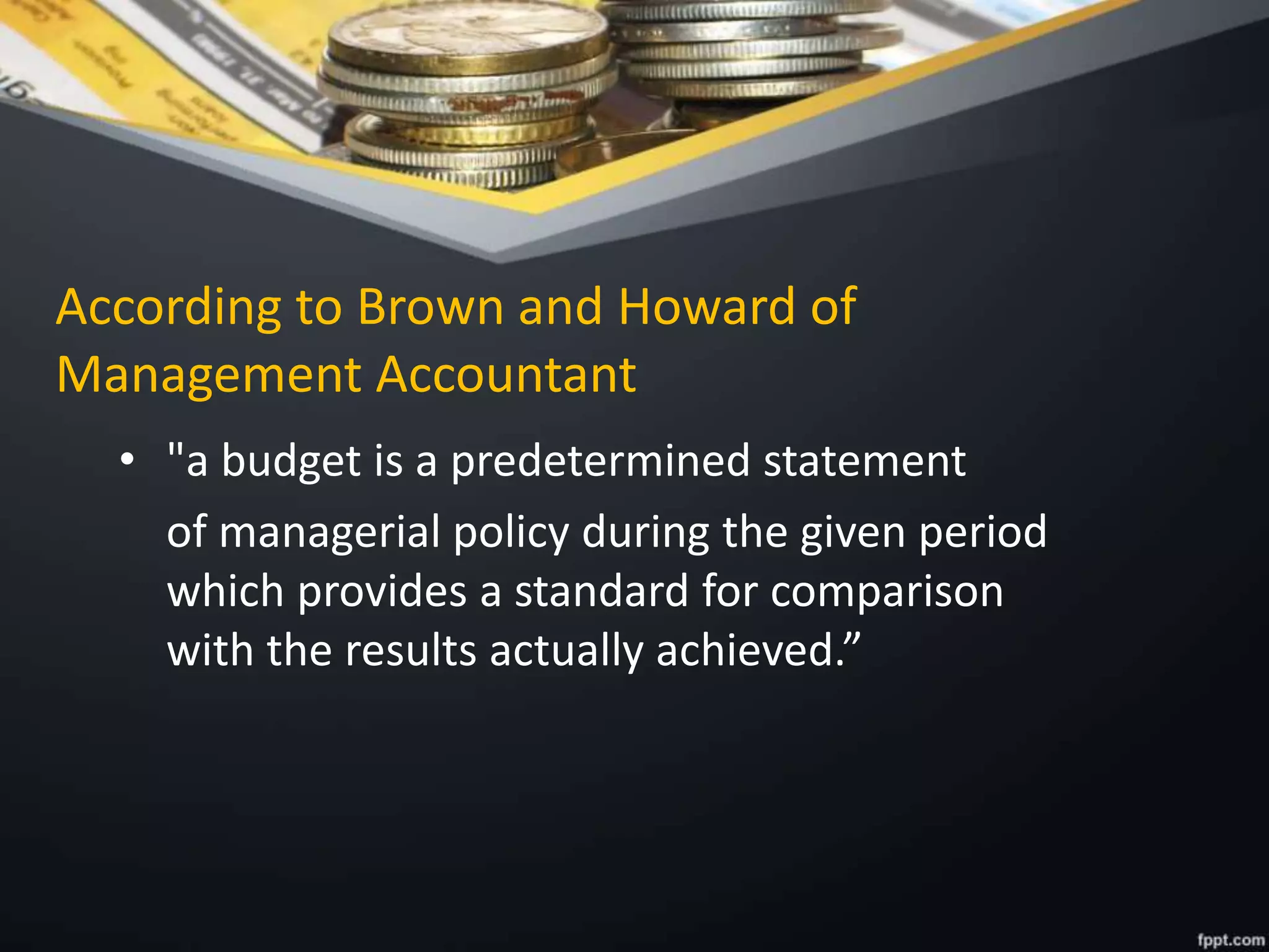 According to Brown and Howard of
Management Accountant
• "a budget is a predetermined statement
of managerial policy during the given period
which provides a standard for comparison
with the results actually achieved.”
 