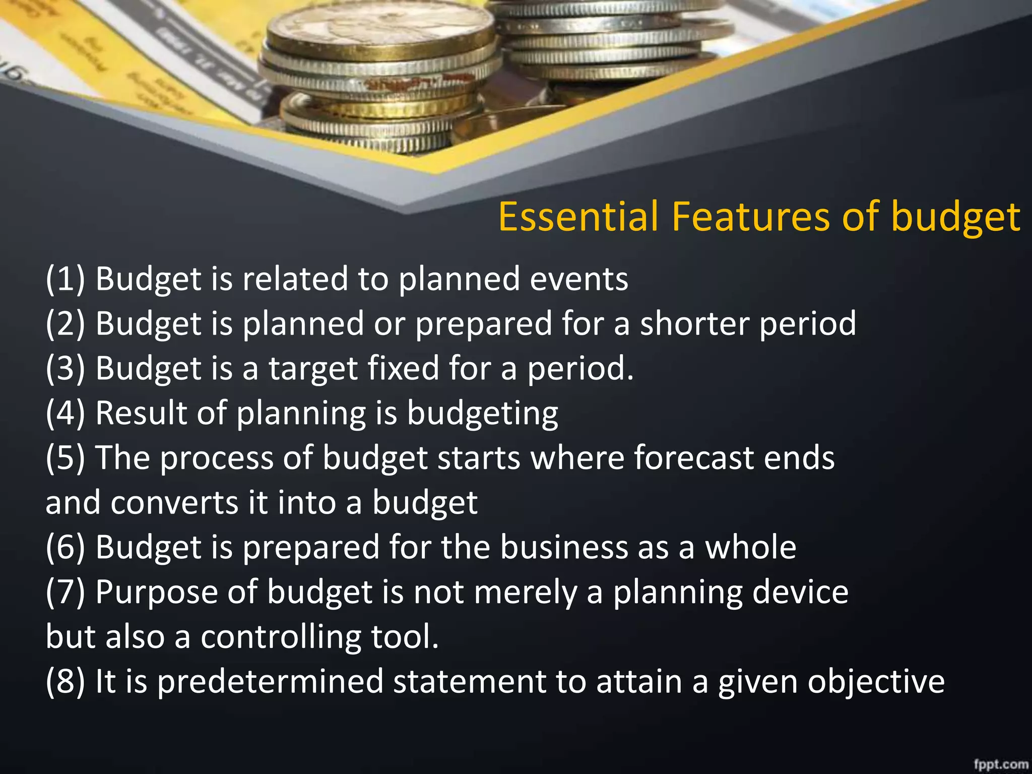 Essential Features of budget
(1) Budget is related to planned events
(2) Budget is planned or prepared for a shorter period
(3) Budget is a target fixed for a period.
(4) Result of planning is budgeting
(5) The process of budget starts where forecast ends
and converts it into a budget
(6) Budget is prepared for the business as a whole
(7) Purpose of budget is not merely a planning device
but also a controlling tool.
(8) It is predetermined statement to attain a given objective
 