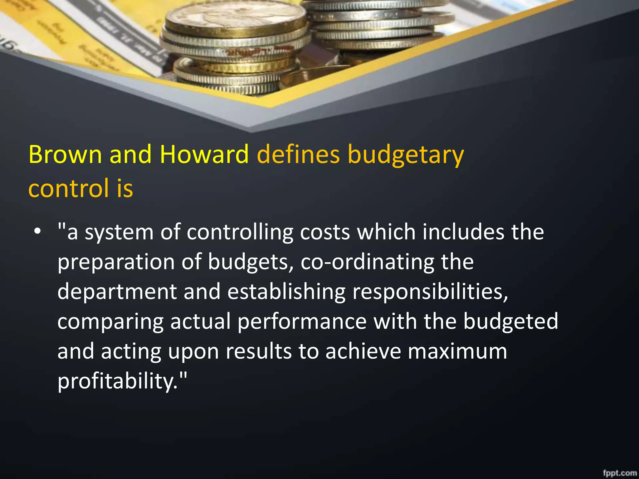 Brown and Howard defines budgetary
control is
• "a system of controlling costs which includes the
preparation of budgets, co-ordinating the
department and establishing responsibilities,
comparing actual performance with the budgeted
and acting upon results to achieve maximum
profitability."
 