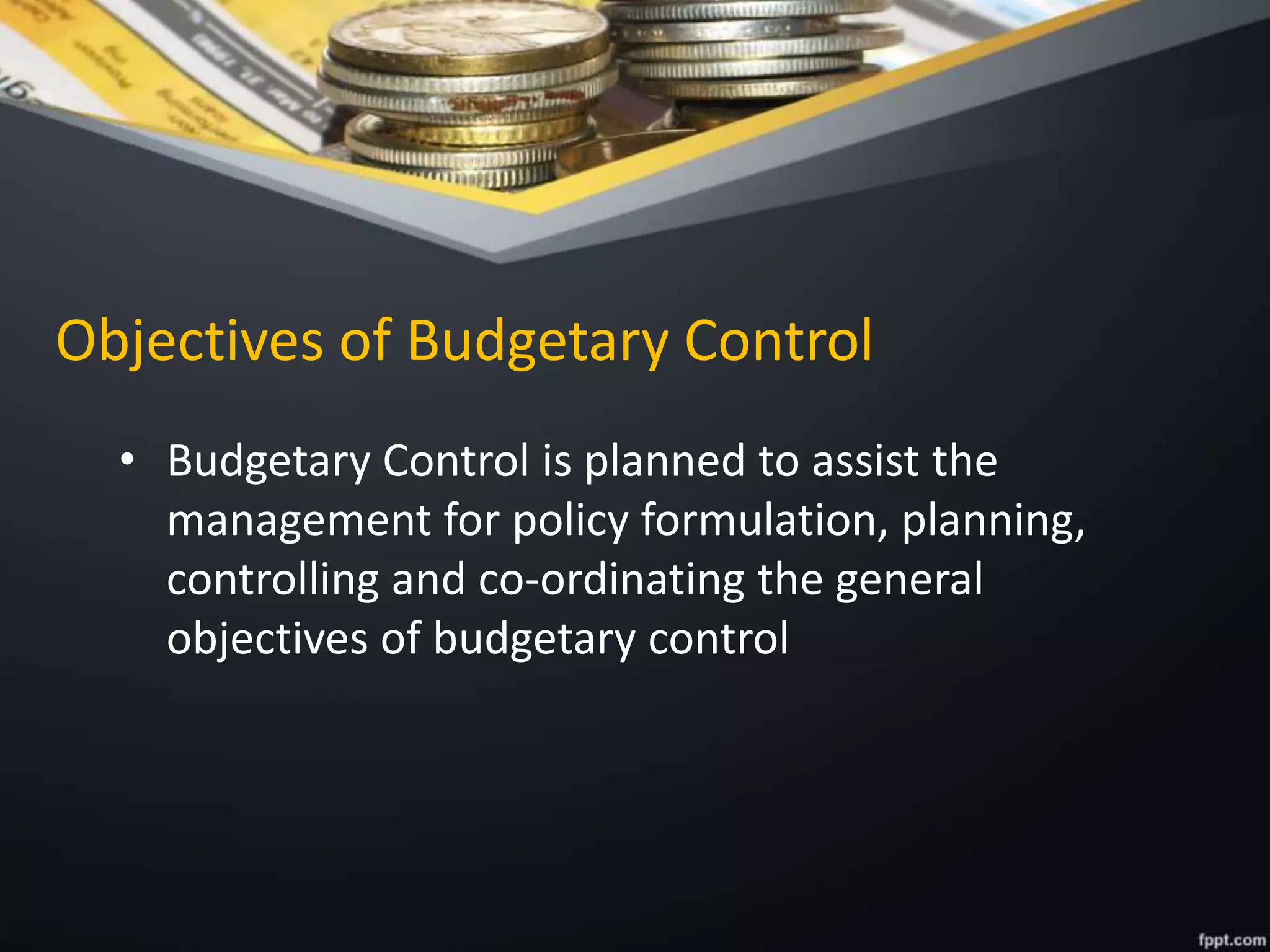 Objectives of Budgetary Control
• Budgetary Control is planned to assist the
management for policy formulation, planning,
controlling and co-ordinating the general
objectives of budgetary control
 
