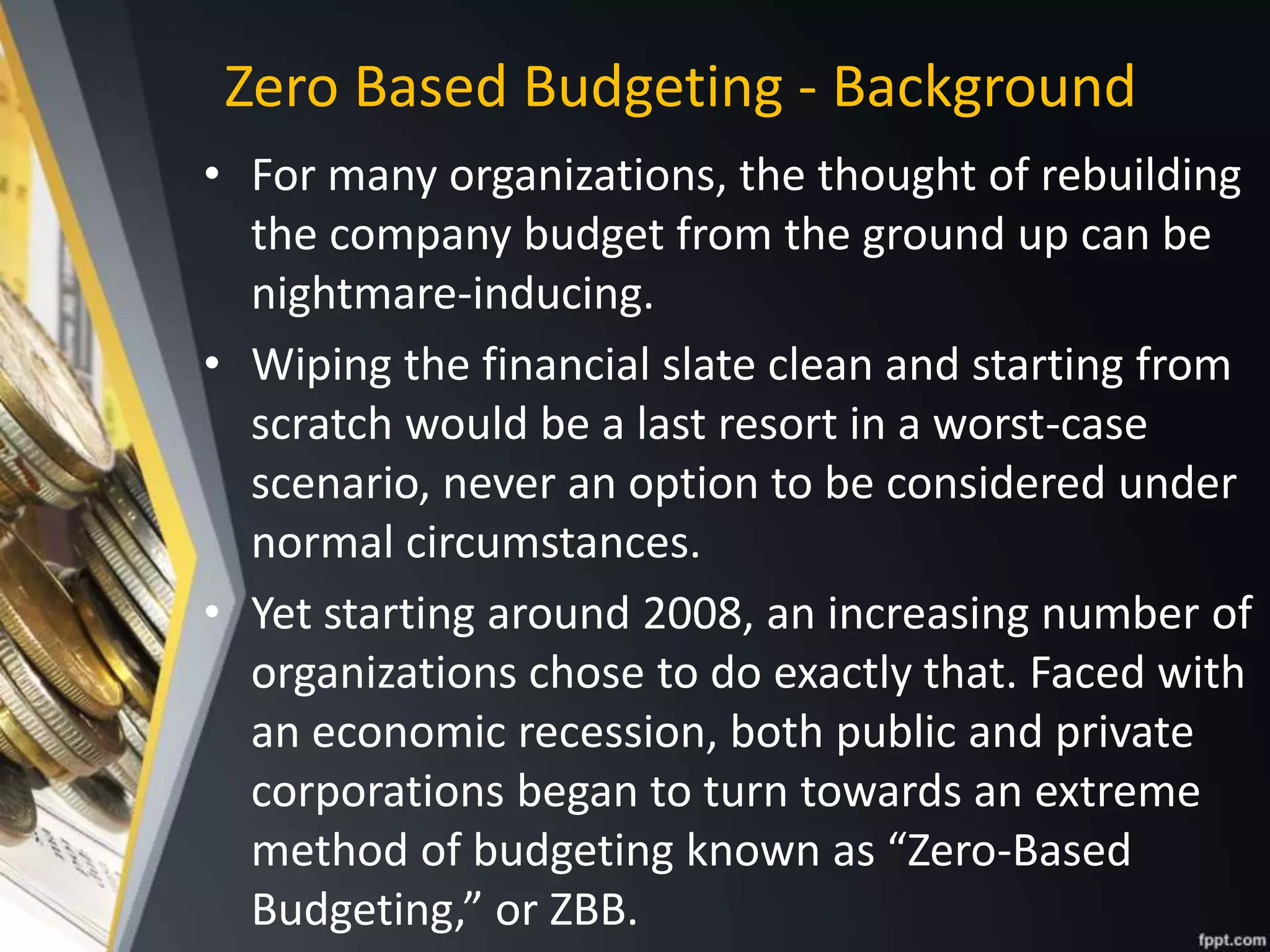 Zero Based Budgeting - Background
• For many organizations, the thought of rebuilding
the company budget from the ground up can be
nightmare-inducing.
• Wiping the financial slate clean and starting from
scratch would be a last resort in a worst-case
scenario, never an option to be considered under
normal circumstances.
• Yet starting around 2008, an increasing number of
organizations chose to do exactly that. Faced with
an economic recession, both public and private
corporations began to turn towards an extreme
method of budgeting known as “Zero-Based
Budgeting,” or ZBB.
 